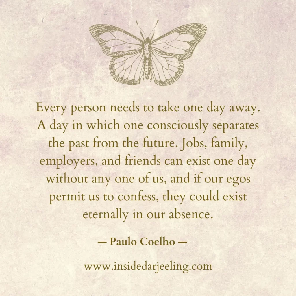 Every person needs to take one day away. A day in which one consciously separates the past from the future. Jobs, family, employers, and friends can exist one day without any one of us, and if our egos permit us to confess, they could exist eternally in our absence.