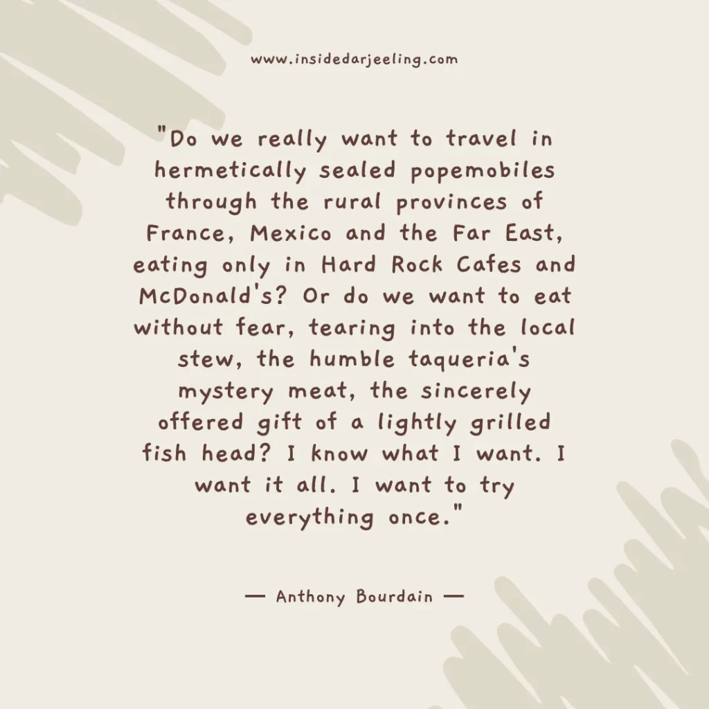 Do we really want to travel in hermetically sealed popemobiles through the rural provinces of France, Mexico and the Far East, eating only in Hard Rock Cafes and McDonald's? Or do we want to eat without fear, tearing into the local stew, the humble taqueria's mystery meat, the sincerely offered gift of a lightly grilled fish head? I know what I want. I want it all. I want to try everything once.